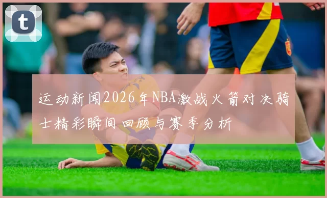 运动新闻2026年NBA激战火箭对决骑士精彩瞬间回顾与赛季分析